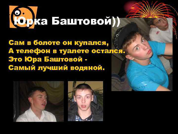 Юрка Баштовой)) Сам в болоте он купался, А телефон в туалете остался. Это Юра