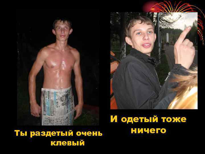 И одетый тоже ничего Ты раздетый очень клевый 