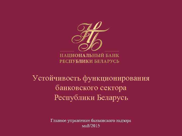 Устойчивость функционирования банковского сектора Республики Беларусь Главное управление банковского надзора май/2015 