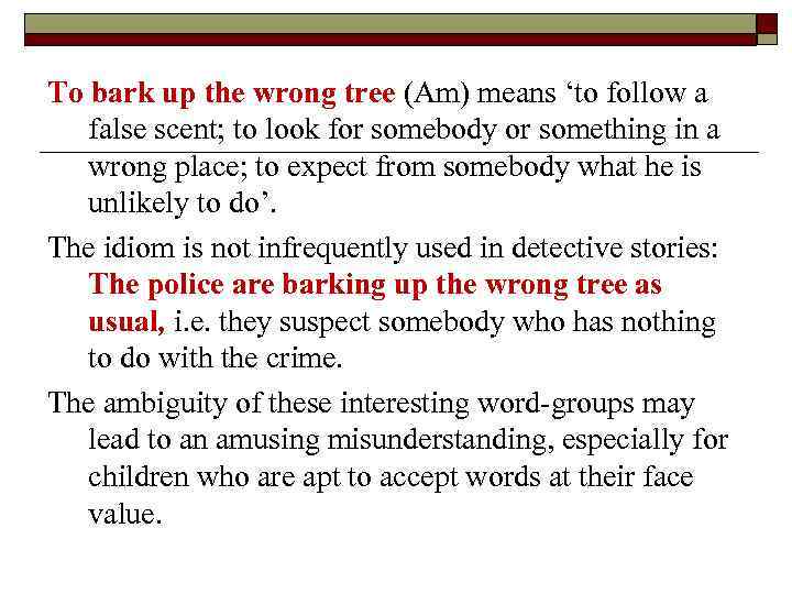 To bark up the wrong tree (Am) means ‘to follow a false scent; to