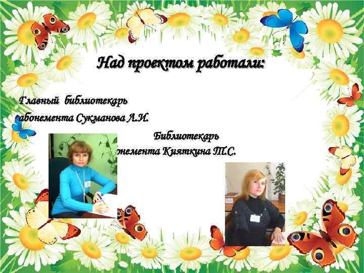 Над проектом работали: Главный библиотекарь абонемента Сукманова Л. И. Библиотекарь абонемента Кияткина Т. С.