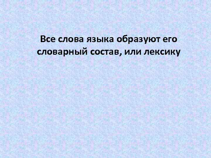 Все слова языка образуют его словарный состав, или лексику 