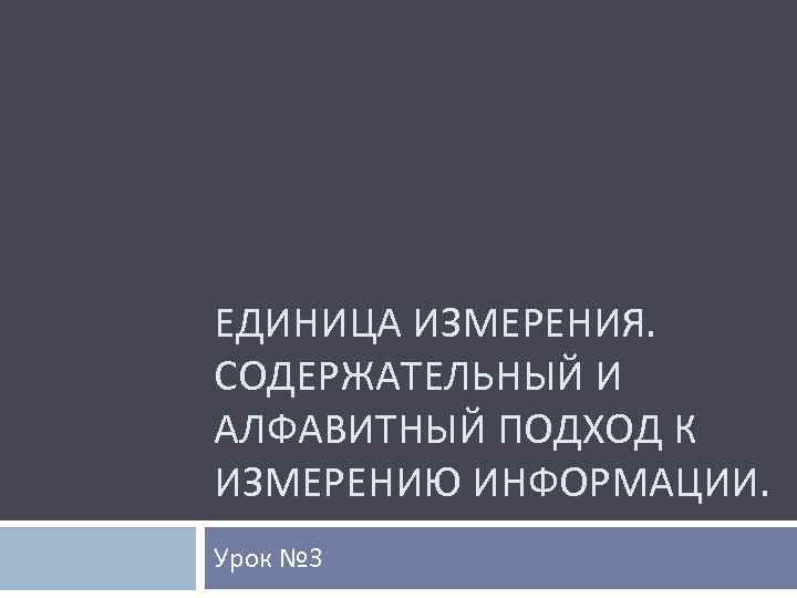 ЕДИНИЦА ИЗМЕРЕНИЯ. СОДЕРЖАТЕЛЬНЫЙ И АЛФАВИТНЫЙ ПОДХОД К ИЗМЕРЕНИЮ ИНФОРМАЦИИ. Урок № 3 