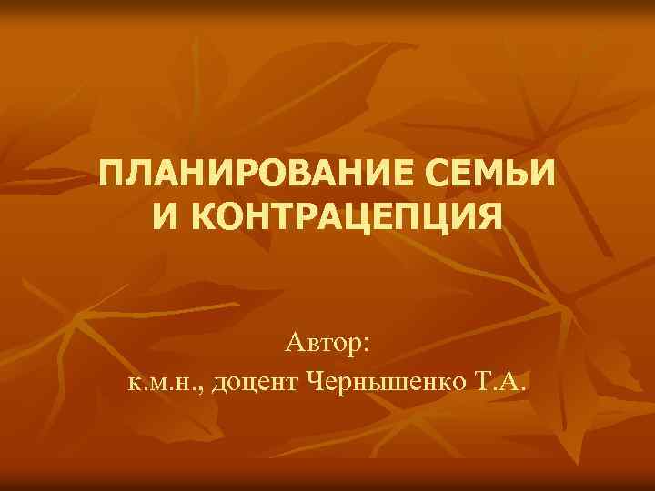 ПЛАНИРОВАНИЕ СЕМЬИ И КОНТРАЦЕПЦИЯ Автор: к. м. н. , доцент Чернышенко Т. А. 