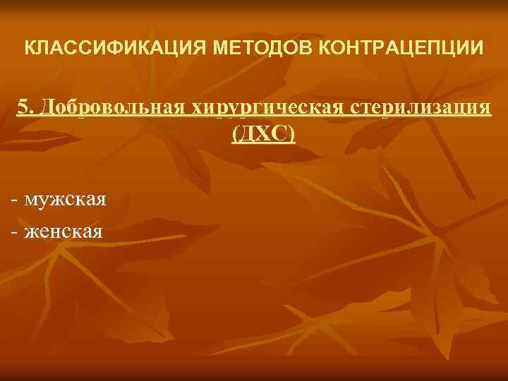 КЛАССИФИКАЦИЯ МЕТОДОВ КОНТРАЦЕПЦИИ 5. Добровольная хирургическая стерилизация (ДХС) - мужская - женская 