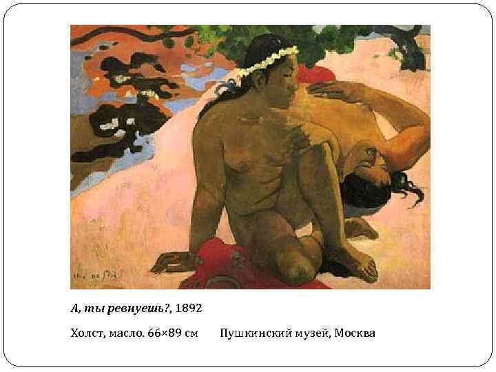 А, ты ревнуешь? , 1892 Холст, масло. 66× 89 см Пушкинский музей, Москва 
