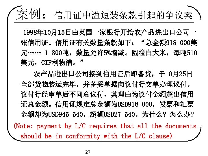 案例：信用证中溢短装条款引起的争议案 1998年 10月15日由英国一家银行开给农产品进出口公司一 张信用证。信用证有关数量条款如下：“总金额 918 000美 元…… 1 800吨，数量允许 5%增减。圆粒白大米，每吨 510 美元，CIF利物浦。” 农产品进出口公司接到信用证后即备货，于10月25日 全部货物装运完毕，并备妥单据向议付行交单办理议付。