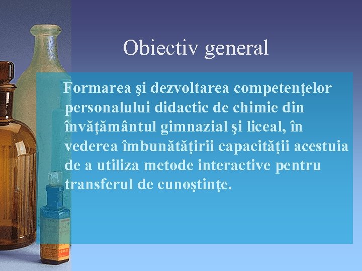 Obiectiv general Formarea şi dezvoltarea competenţelor personalului didactic de chimie din învăţământul gimnazial şi