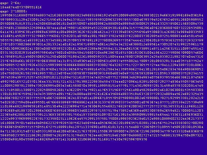 gap> 2^64; 18446744073709551616 gap> 2^10000; 19950631168807583848837421626835850838234968318861924548520089498529438830221946631919961684036194 59789933112942320912427155649134941378111759378593209632395785573004679379452676524655126605989552 05500869181933115425086084606181046855090748660896248880904898948380092539416332578506215683094739 02556912388065225096643874441046759871626985453222868538161694315775629640762836880760732228535091 64147618395638145896946389941084096053626782106462142733339403652556564953060314268023496940033593 43166514592977732796657756061725820314079941981796073782456837622800373028854872519008344645814546 50557929601414833921615734588139257095379769119277800826957735674444123062018757836325502728323789 27071037380286639303142813324140162419567169057406141965434232463880124885614730520743199225961179 62501309928602417083408076059323201612684922884962558413128440615367389514871142563151110897455142