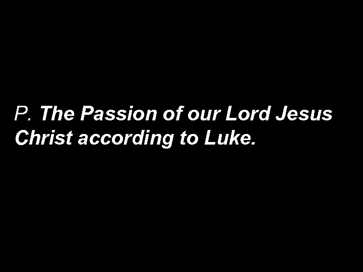 P. The Passion of our Lord Jesus Christ according to Luke. 