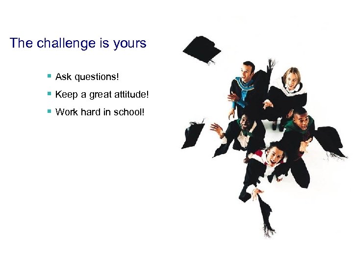 The challenge is yours § Ask questions! § Keep a great attitude! § Work