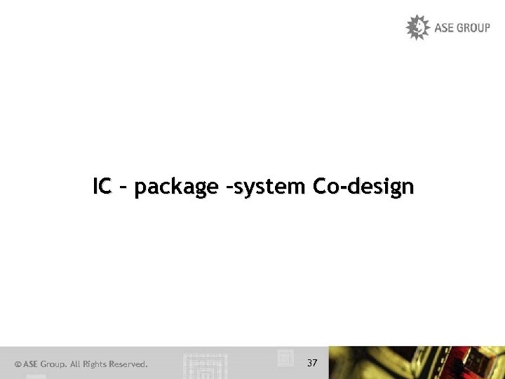 IC – package –system Co-design © ASE Group. All Rights Reserved. 37 