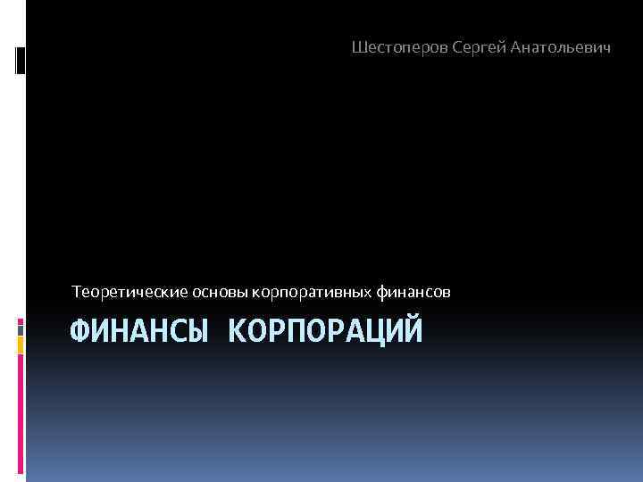 Шестоперов Сергей Анатольевич Теоретические основы корпоративных финансов ФИНАНСЫ КОРПОРАЦИЙ 