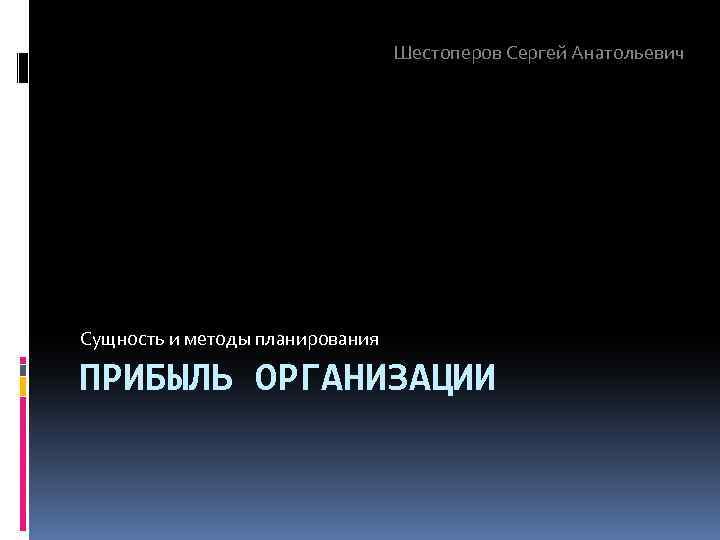 Шестоперов Сергей Анатольевич Сущность и методы планирования ПРИБЫЛЬ ОРГАНИЗАЦИИ 