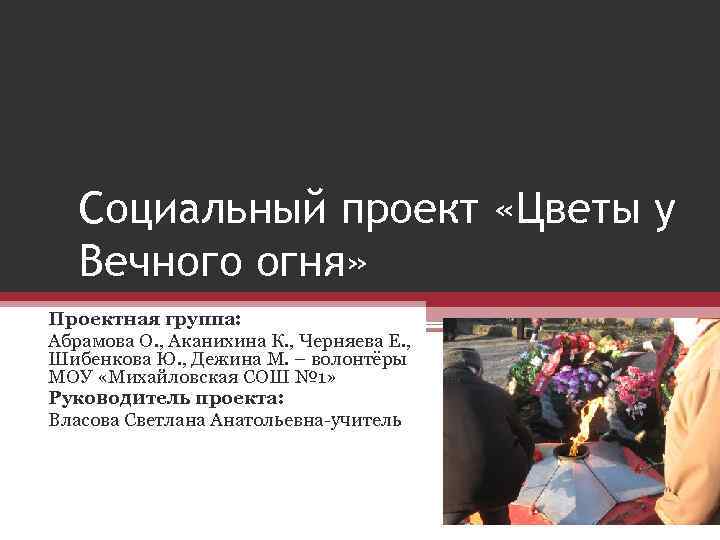 Социальный проект «Цветы у Вечного огня» Проектная группа: Абрамова О. , Аканихина К. ,