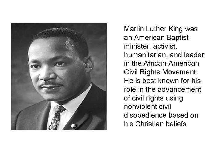 Martin Luther King was an American Baptist minister, activist, humanitarian, and leader in the