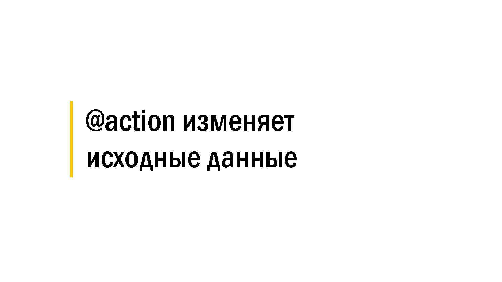 │ @action изменяет │ исходные данные 