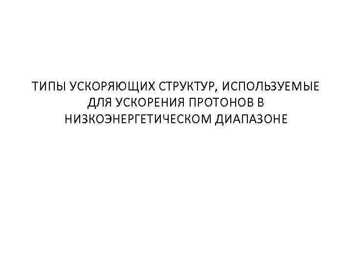 ТИПЫ УСКОРЯЮЩИХ СТРУКТУР, ИСПОЛЬЗУЕМЫЕ ДЛЯ УСКОРЕНИЯ ПРОТОНОВ В НИЗКОЭНЕРГЕТИЧЕСКОМ ДИАПАЗОНЕ 