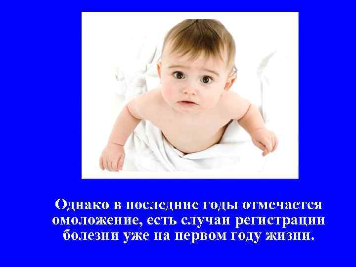 Однако в последние годы отмечается омоложение, есть случаи регистрации болезни уже на первом году