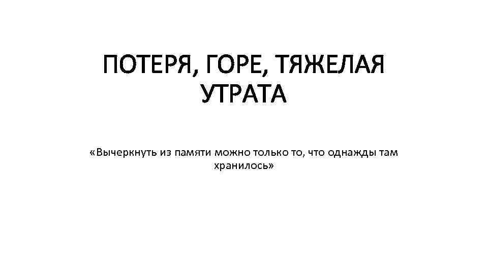 ПОТЕРЯ, ГОРЕ, ТЯЖЕЛАЯ УТРАТА «Вычеркнуть из памяти можно только то, что однажды там хранилось»