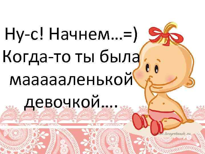 Ну-с! Начнем…=) Когда-то ты была маааааленькой девочкой…. 