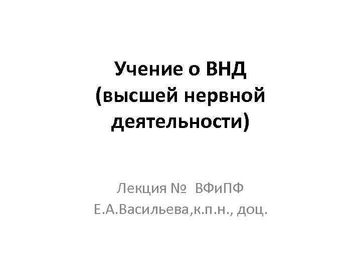 Учение о ВНД (высшей нервной деятельности) Лекция № ВФи. ПФ Е. А. Васильева, к.