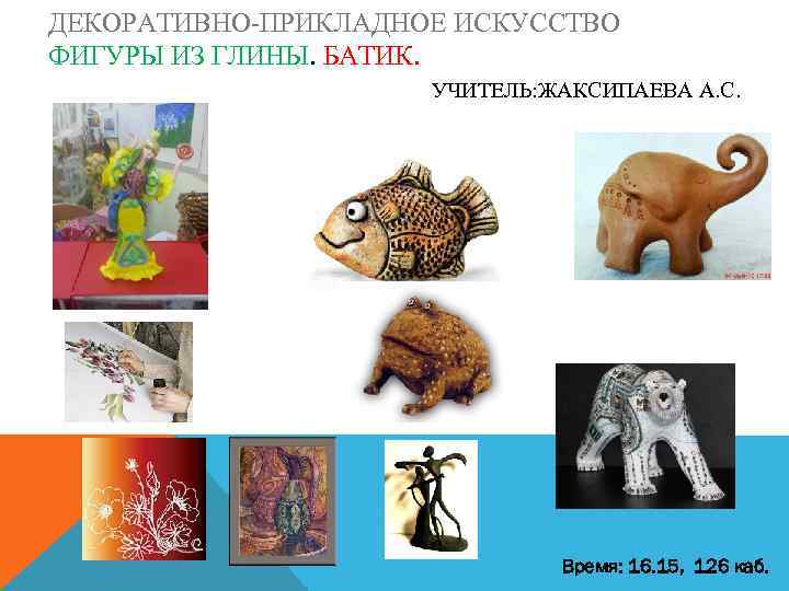ДЕКОРАТИВНО-ПРИКЛАДНОЕ ИСКУССТВО ФИГУРЫ ИЗ ГЛИНЫ. БАТИК. УЧИТЕЛЬ: ЖАКСИПАЕВА А. С. Время: 16. 15, 126
