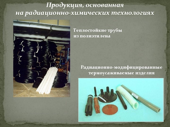 Продукция, основанная на радиационно-химических технологиях Теплостойкие трубы из полиэтилена Радиационно-модифицированные термоусаживаемые изделия 