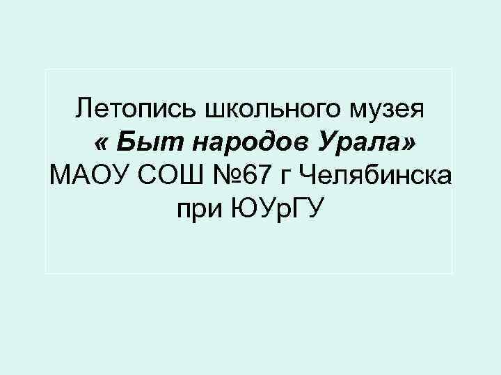 Летопись школьного музея « Быт народов Урала» МАОУ СОШ № 67 г Челябинска при