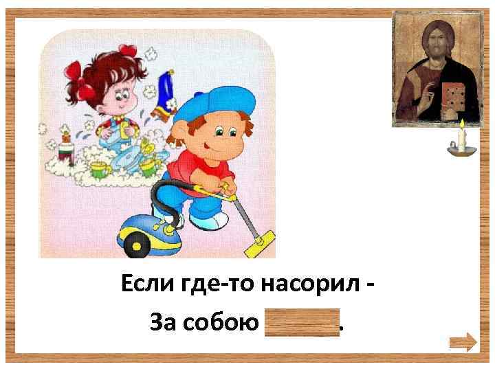 Если где-то насорил За собою убери. 