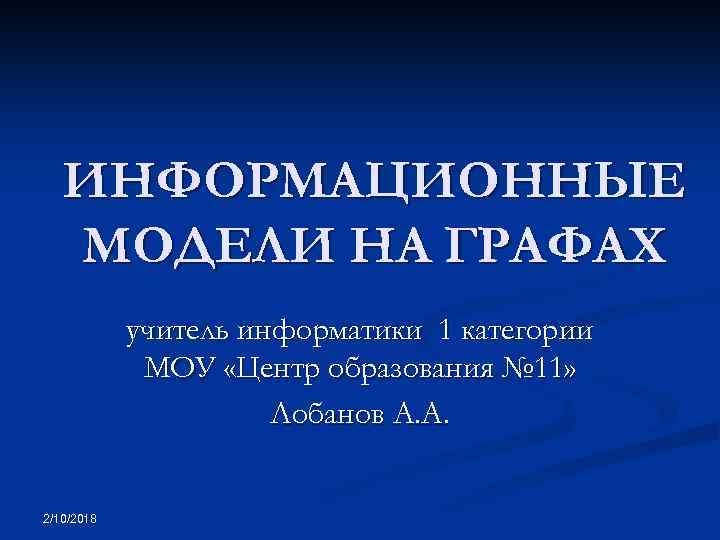 ИНФОРМАЦИОННЫЕ МОДЕЛИ НА ГРАФАХ учитель информатики 1 категории МОУ «Центр образования № 11» Лобанов