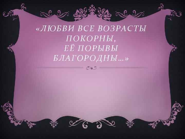  «ЛЮБВИ ВСЕ ВОЗРАСТЫ ПОКОРНЫ, ЕЁ ПОРЫВЫ БЛАГОРОДНЫ…» 