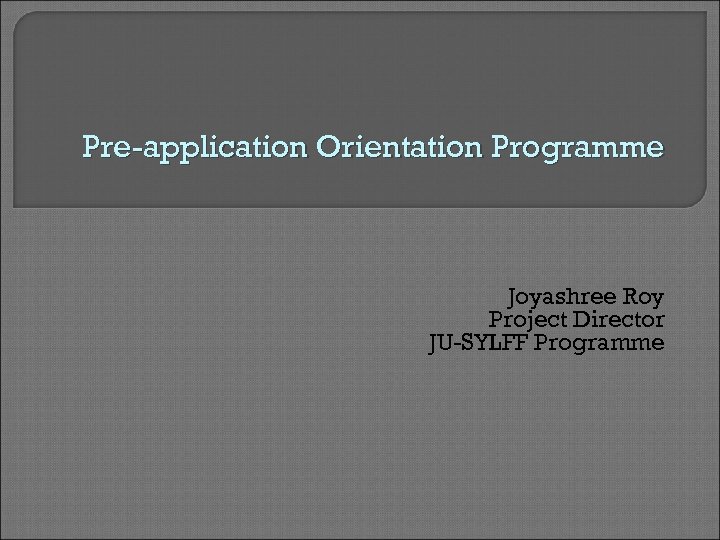 Pre-application Orientation Programme Joyashree Roy Project Director JU-SYLFF Programme 