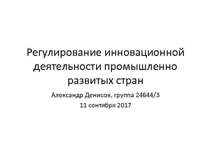 Регулирование инновационной деятельности промышленно развитых стран Александр Денисов, группа 24644/3 11 сентября 2017 