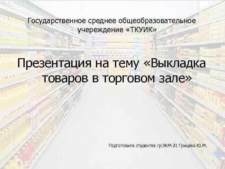 Государственное среднее общеобразовательное учереждение «ТКУИК» Презентация на тему «Выкладка товаров в торговом зале» Подготовила