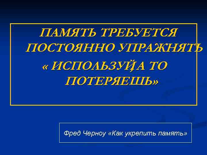 ПАМЯТЬ ТРЕБУЕТСЯ ПОСТОЯННО УПРАЖНЯТЬ « ИСПОЛЬЗУЙ А ТО , ПОТЕРЯЕШЬ» Фред Черноу «Как укрепить