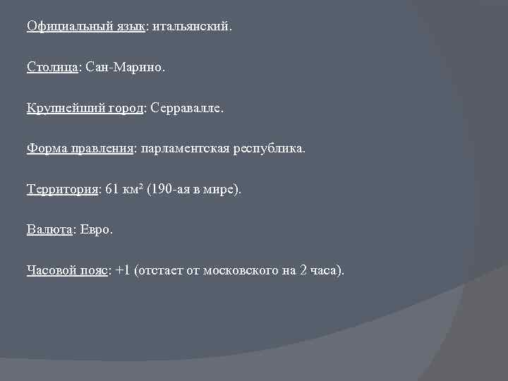 Официальный язык: итальянский. Столица: Сан-Марино. Крупнейший город: Серравалле. Форма правления: парламентская республика. Территория: 61