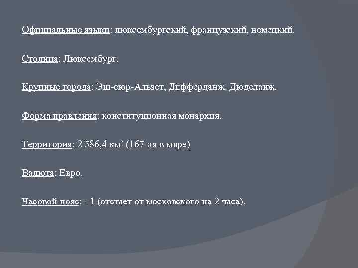 Официальные языки: люксембургский, французский, немецкий. Столица: Люксембург. Крупные города: Эш-сюр-Альзет, Дифферданж, Дюделанж. Форма правления: