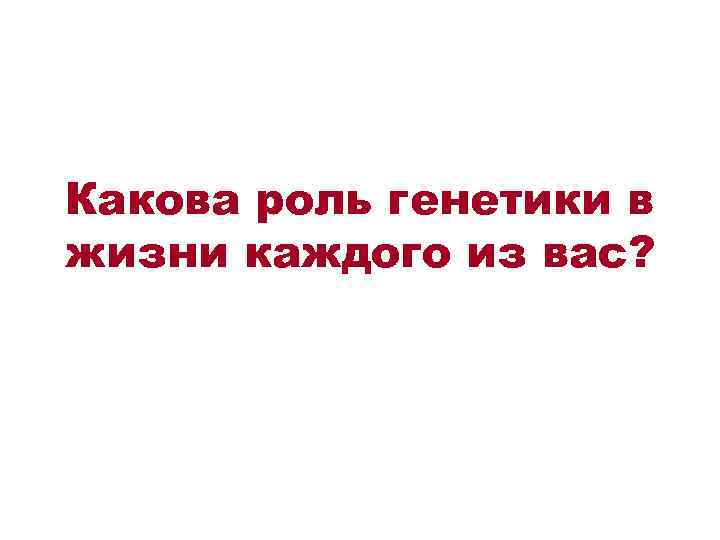 Какова роль генетики в жизни каждого из вас? 