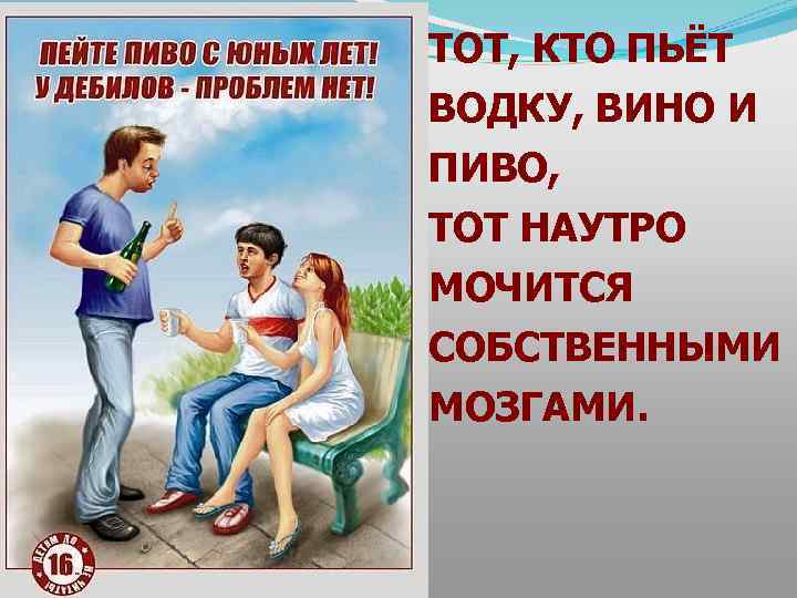 ТОТ, КТО ПЬЁТ ВОДКУ, ВИНО И ПИВО, ТОТ НАУТРО МОЧИТСЯ СОБСТВЕННЫМИ МОЗГАМИ. 