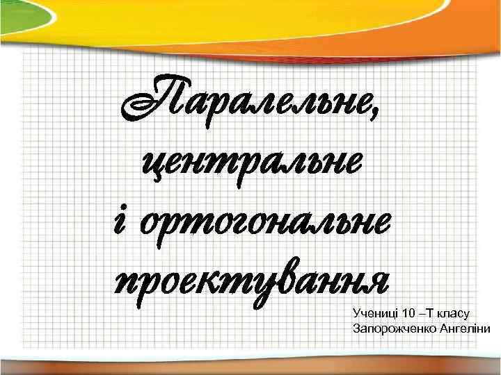 Паралельне, центральне і ортогональне проектування Учениці 10 –Т класу Запорожченко Ангеліни 