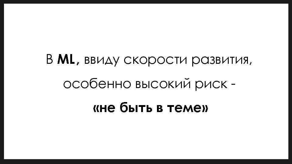 В ML, ввиду скорости развития, особенно высокий риск «не быть в теме» 