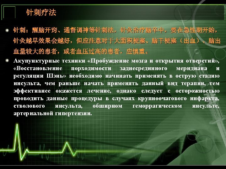 针刺疗法 针刺：醒脑开窍、通督调神等针刺法，针灸治疗脑卒中，要在急性期开始， 针灸越早效果会越好，但应注意对于大面积梗塞、脑干梗塞（出血）、脑出 血量较大的患者，或者血压过高的患者，应慎重。 Акупунктурные техники «Пробуждение мозга и открытия отверстий» , «Восстановление порходимости