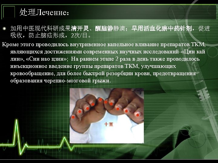 处理Лечение： 加用中医现代科研成果清开灵、醒脑静静滴；早用活血化瘀中药针剂，促进 吸收，防止脑疝形成，2次/日。 Кроме этого проводилось внутривенное капельное вливание препаратов ТКМ, являющихся достижениями современных