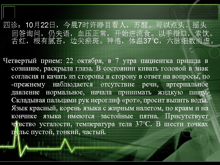 四诊： 10月22日，今晨 7时许睁目看人，苏醒。可以点头、摇头 回答询问，仍失语，血压正常，开始进流食。以手指口，索饮。 舌红，根有腻苔，边尖瘀斑。神倦，体温 37℃，六脉细数而虚。 Четвертый прием: 22 октября, в 7 утра пациентка