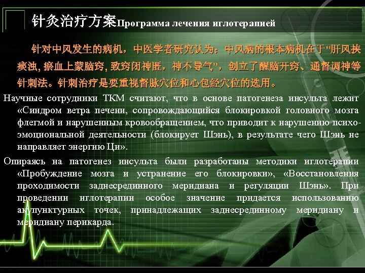 针灸治疗方案Программа лечения иглотерапией 针对中风发生的病机，中医学者研究认为：中风病的根本病机在于“肝风挟 痰浊, 瘀血上蒙脑窍, 致窍闭神匿，神不导气”，创立了醒脑开窍、通督调神等 针刺法。针刺治疗是要重视督脉穴位和心包经穴位的选用。 Научные сотрудники ТКМ считают, что в