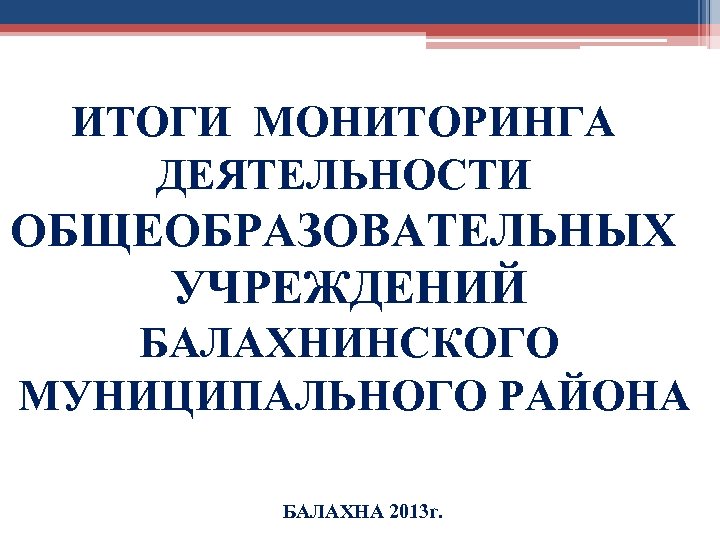 ИТОГИ МОНИТОРИНГА ДЕЯТЕЛЬНОСТИ ОБЩЕОБРАЗОВАТЕЛЬНЫХ УЧРЕЖДЕНИЙ БАЛАХНИНСКОГО МУНИЦИПАЛЬНОГО РАЙОНА БАЛАХНА 2013 г. 