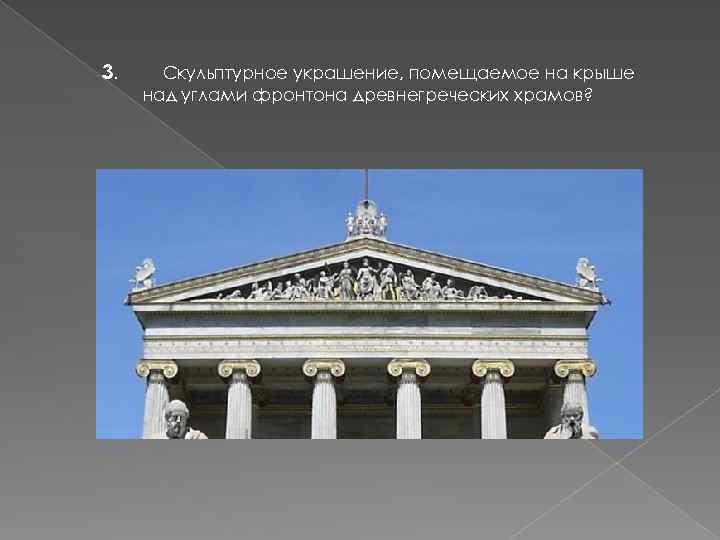 3. Скульптурное украшение, помещаемое на крыше над углами фронтона древнегреческих храмов? 