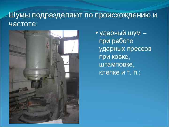 Шумы подразделяют по происхождению и частоте: • ударный шум – при работе ударных прессов