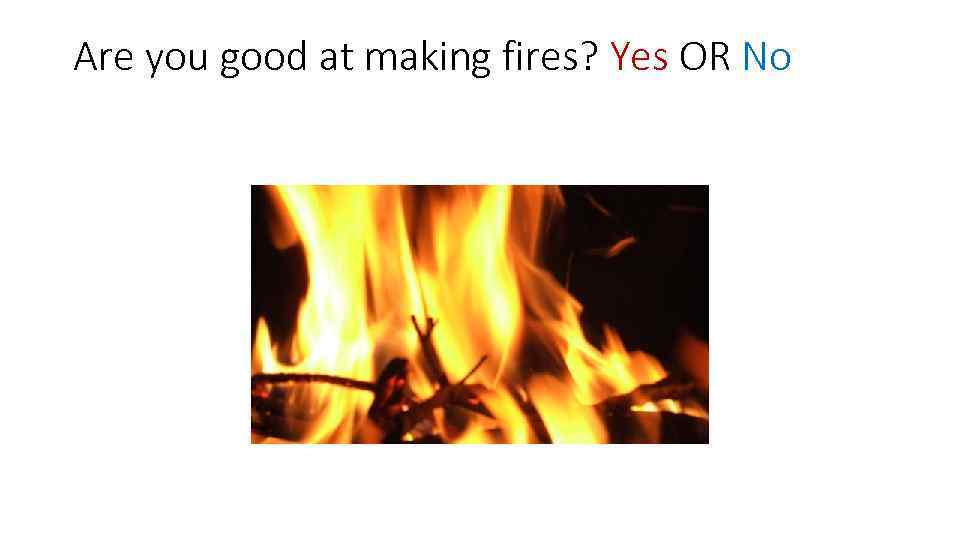 Are you good at making fires? Yes OR No 